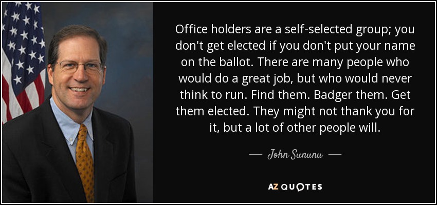 Office holders are a self-selected group; you don't get elected if you don't put your name on the ballot. There are many people who would do a great job, but who would never think to run. Find them. Badger them. Get them elected. They might not thank you for it, but a lot of other people will. - John Sununu