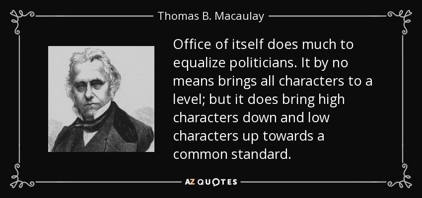 Office of itself does much to equalize politicians. It by no means brings all characters to a level; but it does bring high characters down and low characters up towards a common standard. - Thomas B. Macaulay