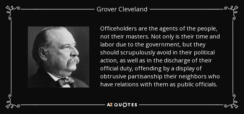 Officeholders are the agents of the people, not their masters. Not only is their time and labor due to the government, but they should scrupulously avoid in their political action, as well as in the discharge of their official duty, offending by a display of obtrusive partisanship their neighbors who have relations with them as public officials. - Grover Cleveland