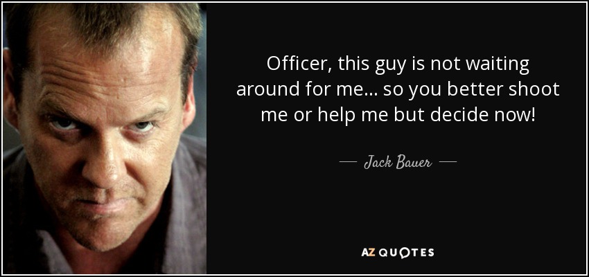 Officer, this guy is not waiting around for me... so you better shoot me or help me but decide now! - Jack Bauer