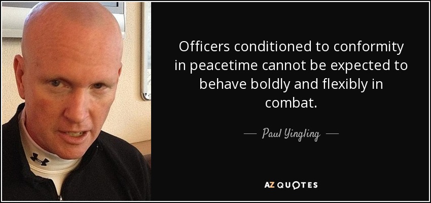 Officers conditioned to conformity in peacetime cannot be expected to behave boldly and flexibly in combat. - Paul Yingling