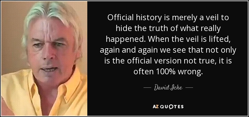 Official history is merely a veil to hide the truth of what really happened. When the veil is lifted, again and again we see that not only is the official version not true, it is often 100% wrong. - David Icke