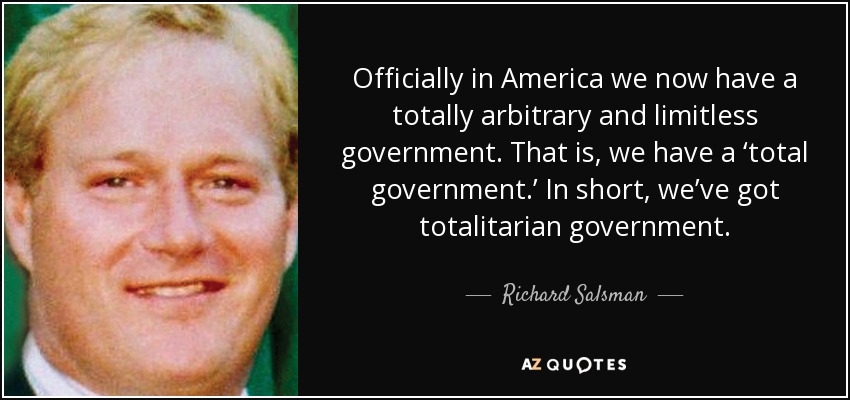 Officially in America we now have a totally arbitrary and limitless government. That is, we have a ‘total government.’ In short, we’ve got totalitarian government. - Richard Salsman