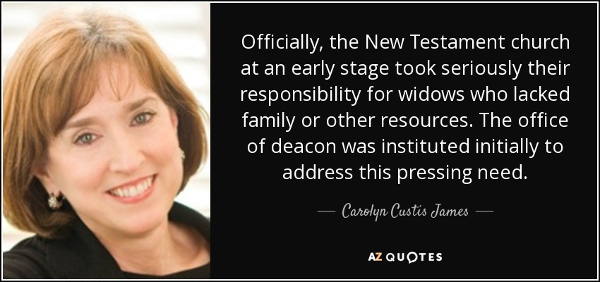 Officially, the New Testament church at an early stage took seriously their responsibility for widows who lacked family or other resources. The office of deacon was instituted initially to address this pressing need. - Carolyn Custis James