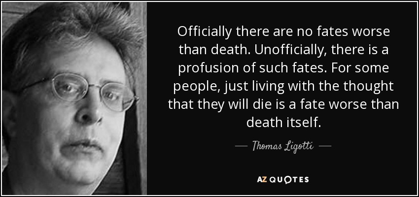 Officially there are no fates worse than death. Unofficially, there is a profusion of such fates. For some people, just living with the thought that they will die is a fate worse than death itself. - Thomas Ligotti