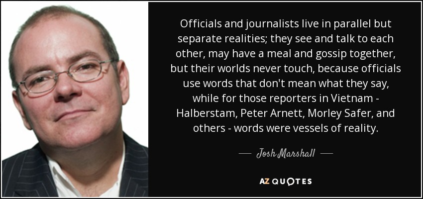 Officials and journalists live in parallel but separate realities; they see and talk to each other, may have a meal and gossip together, but their worlds never touch, because officials use words that don't mean what they say, while for those reporters in Vietnam - Halberstam, Peter Arnett, Morley Safer, and others - words were vessels of reality. - Josh Marshall