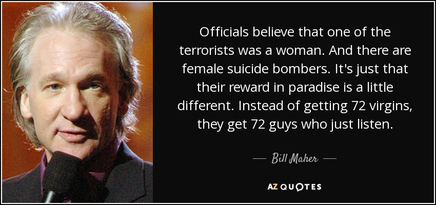 Officials believe that one of the terrorists was a woman. And there are female suicide bombers. It's just that their reward in paradise is a little different. Instead of getting 72 virgins, they get 72 guys who just listen. - Bill Maher
