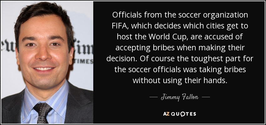 Officials from the soccer organization FIFA, which decides which cities get to host the World Cup, are accused of accepting bribes when making their decision. Of course the toughest part for the soccer officials was taking bribes without using their hands. - Jimmy Fallon