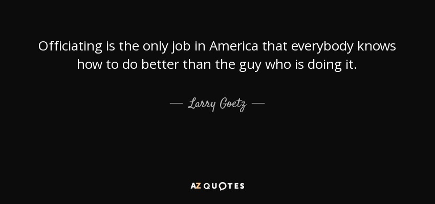 Officiating is the only job in America that everybody knows how to do better than the guy who is doing it. - Larry Goetz