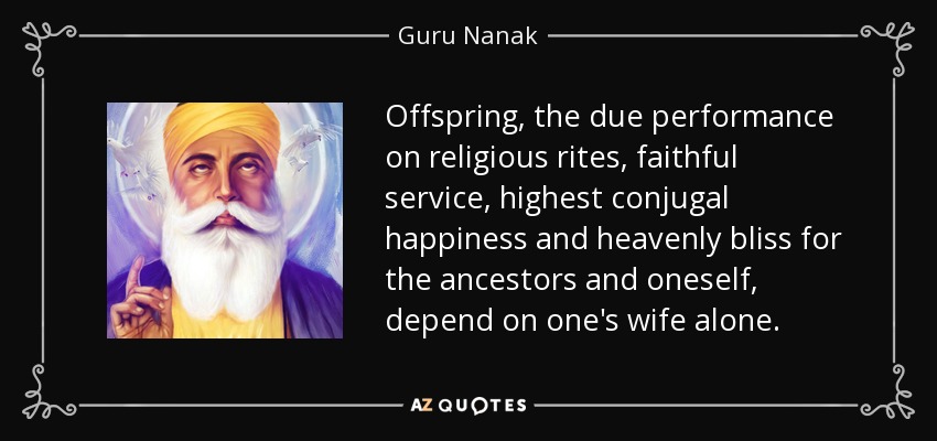 Offspring, the due performance on religious rites, faithful service, highest conjugal happiness and heavenly bliss for the ancestors and oneself, depend on one's wife alone. - Guru Nanak