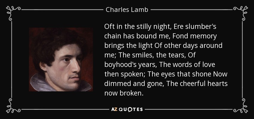 Oft in the stilly night, Ere slumber's chain has bound me, Fond memory brings the light Of other days around me; The smiles, the tears, Of boyhood's years, The words of love then spoken; The eyes that shone Now dimmed and gone, The cheerful hearts now broken. - Charles Lamb