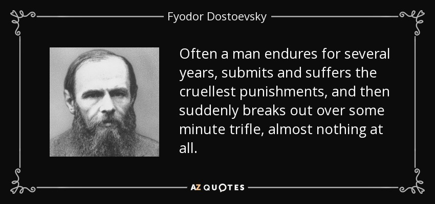 Often a man endures for several years, submits and suffers the cruellest punishments, and then suddenly breaks out over some minute trifle, almost nothing at all. - Fyodor Dostoevsky