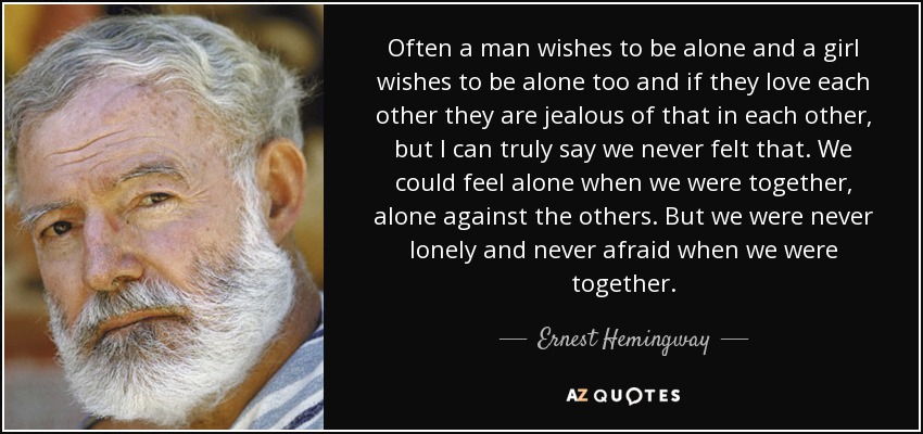 Often a man wishes to be alone and a girl wishes to be alone too and if they love each other they are jealous of that in each other, but I can truly say we never felt that. We could feel alone when we were together, alone against the others. But we were never lonely and never afraid when we were together. - Ernest Hemingway