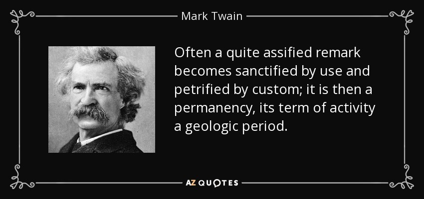 Often a quite assified remark becomes sanctified by use and petrified by custom; it is then a permanency, its term of activity a geologic period. - Mark Twain