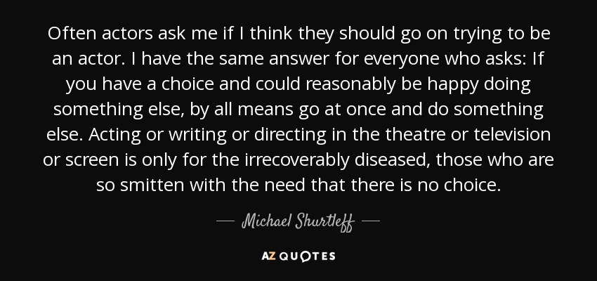 Often actors ask me if I think they should go on trying to be an actor. I have the same answer for everyone who asks: If you have a choice and could reasonably be happy doing something else, by all means go at once and do something else. Acting or writing or directing in the theatre or television or screen is only for the irrecoverably diseased, those who are so smitten with the need that there is no choice. - Michael Shurtleff