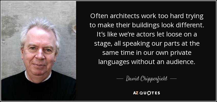 Often architects work too hard trying to make their buildings look different. It’s like we’re actors let loose on a stage, all speaking our parts at the same time in our own private languages without an audience. - David Chipperfield