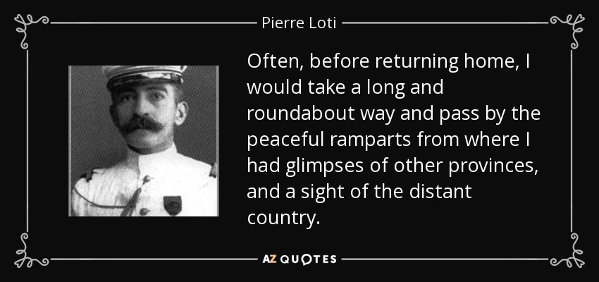 Often, before returning home, I would take a long and roundabout way and pass by the peaceful ramparts from where I had glimpses of other provinces, and a sight of the distant country. - Pierre Loti