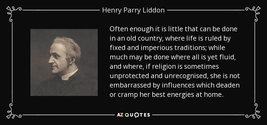 Often enough it is little that can be done in an old country, where life is ruled by fixed and imperious traditions; while much may be done where all is yet fluid, and where, if religion is sometimes unprotected and unrecognised, she is not embarrassed by influences which deaden or cramp her best energies at home. - Henry Parry Liddon