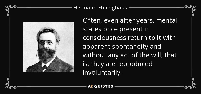 Often, even after years, mental states once present in consciousness return to it with apparent spontaneity and without any act of the will; that is, they are reproduced involuntarily. - Hermann Ebbinghaus