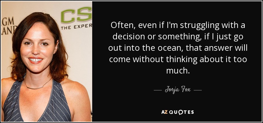 Often, even if I'm struggling with a decision or something, if I just go out into the ocean, that answer will come without thinking about it too much. - Jorja Fox