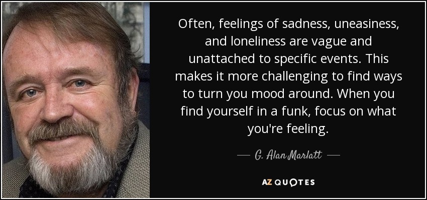 Often, feelings of sadness, uneasiness, and loneliness are vague and unattached to specific events. This makes it more challenging to find ways to turn you mood around. When you find yourself in a funk, focus on what you're feeling. - G. Alan Marlatt