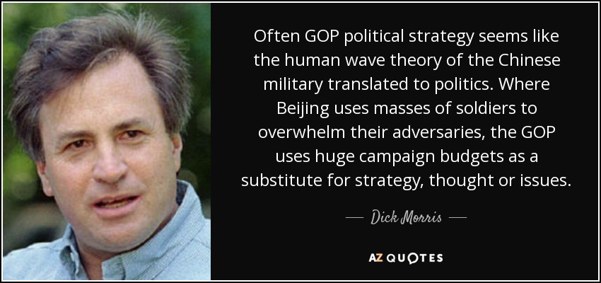 Often GOP political strategy seems like the human wave theory of the Chinese military translated to politics. Where Beijing uses masses of soldiers to overwhelm their adversaries, the GOP uses huge campaign budgets as a substitute for strategy, thought or issues. - Dick Morris