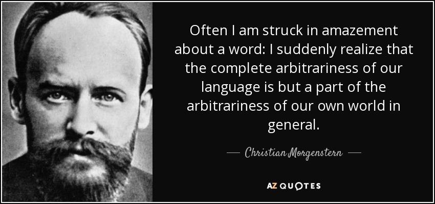 Often I am struck in amazement about a word: I suddenly realize that the complete arbitrariness of our language is but a part of the arbitrariness of our own world in general. - Christian Morgenstern