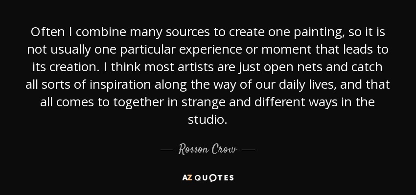 Often I combine many sources to create one painting, so it is not usually one particular experience or moment that leads to its creation. I think most artists are just open nets and catch all sorts of inspiration along the way of our daily lives, and that all comes to together in strange and different ways in the studio. - Rosson Crow