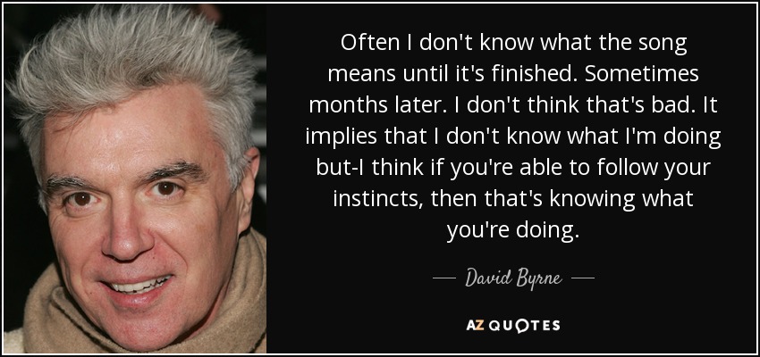 Often I don't know what the song means until it's finished. Sometimes months later. I don't think that's bad. It implies that I don't know what I'm doing but-I think if you're able to follow your instincts, then that's knowing what you're doing. - David Byrne