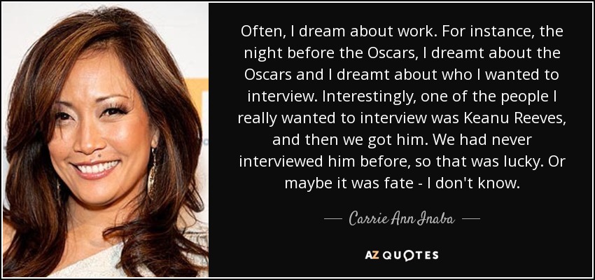 Often, I dream about work. For instance, the night before the Oscars, I dreamt about the Oscars and I dreamt about who I wanted to interview. Interestingly, one of the people I really wanted to interview was Keanu Reeves, and then we got him. We had never interviewed him before, so that was lucky. Or maybe it was fate - I don't know. - Carrie Ann Inaba