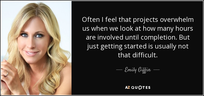 Often I feel that projects overwhelm us when we look at how many hours are involved until completion. But just getting started is usually not that difficult. - Emily Giffin