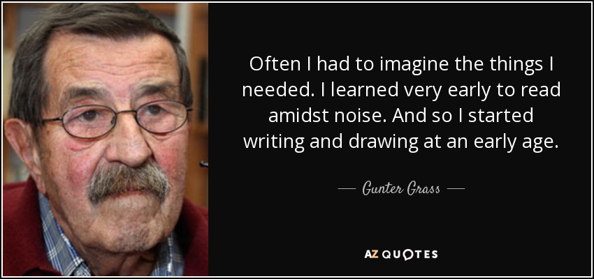 Often I had to imagine the things I needed. I learned very early to read amidst noise. And so I started writing and drawing at an early age. - Gunter Grass