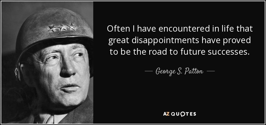 Often I have encountered in life that great disappointments have proved to be the road to future successes. - George S. Patton