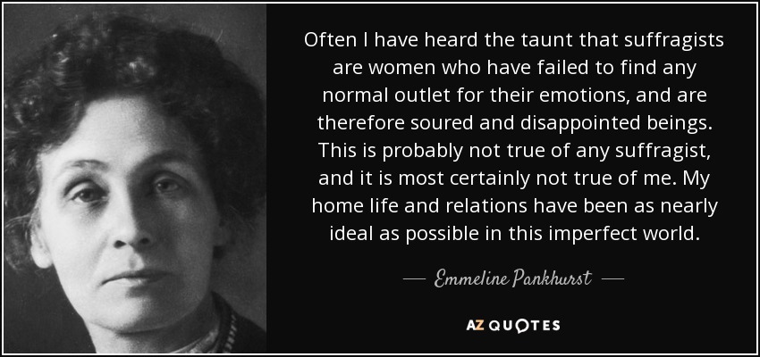 Often I have heard the taunt that suffragists are women who have failed to find any normal outlet for their emotions, and are therefore soured and disappointed beings. This is probably not true of any suffragist, and it is most certainly not true of me. My home life and relations have been as nearly ideal as possible in this imperfect world. - Emmeline Pankhurst