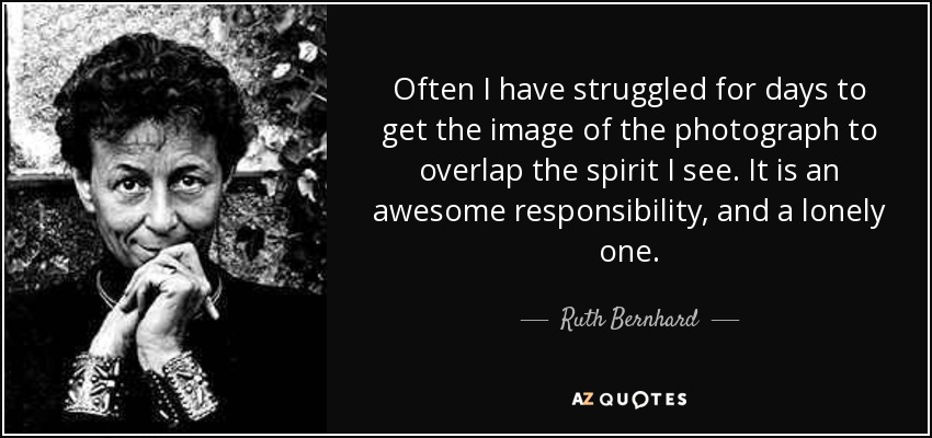 Often I have struggled for days to get the image of the photograph to overlap the spirit I see. It is an awesome responsibility, and a lonely one. - Ruth Bernhard