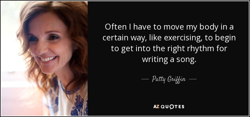 Often I have to move my body in a certain way, like exercising, to begin to get into the right rhythm for writing a song. - Patty Griffin
