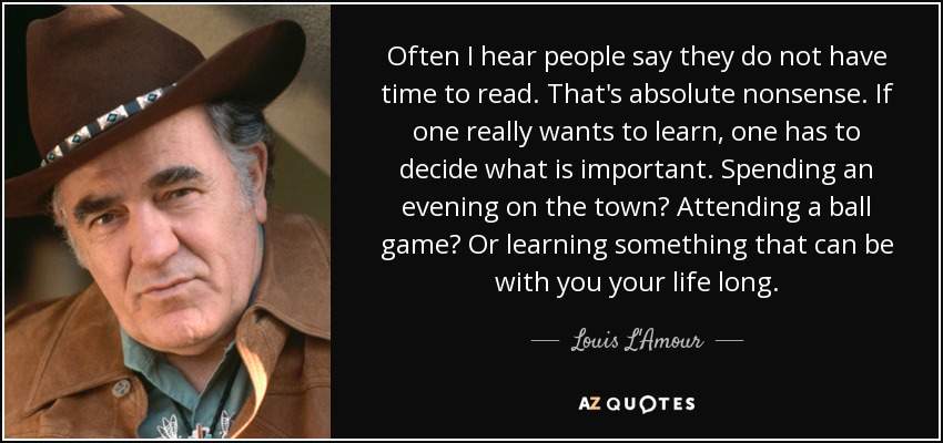 Often I hear people say they do not have time to read. That's absolute nonsense. If one really wants to learn, one has to decide what is important. Spending an evening on the town? Attending a ball game? Or learning something that can be with you your life long. - Louis L'Amour