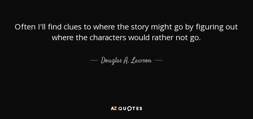 Often I'll find clues to where the story might go by figuring out where the characters would rather not go. - Douglas A. Lawson