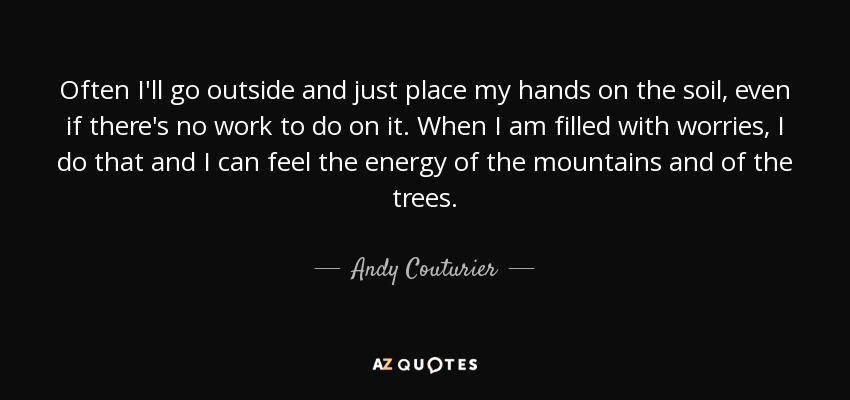 Often I'll go outside and just place my hands on the soil, even if there's no work to do on it. When I am filled with worries, I do that and I can feel the energy of the mountains and of the trees. - Andy Couturier
