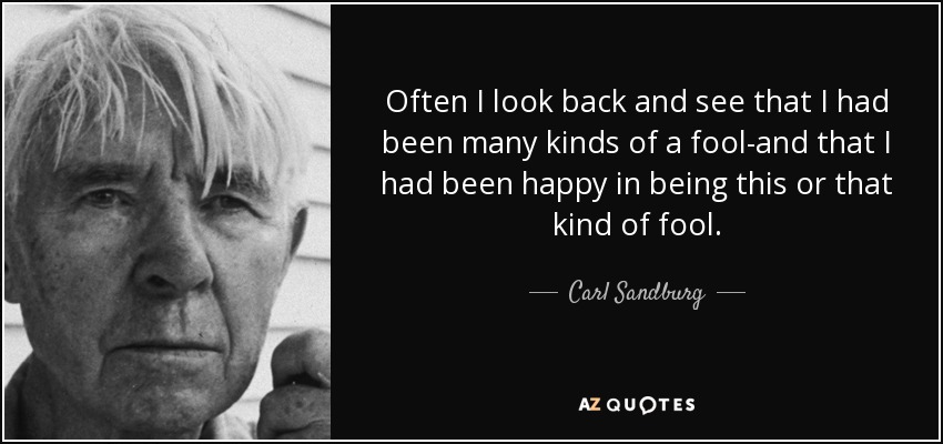 Often I look back and see that I had been many kinds of a fool-and that I had been happy in being this or that kind of fool. - Carl Sandburg