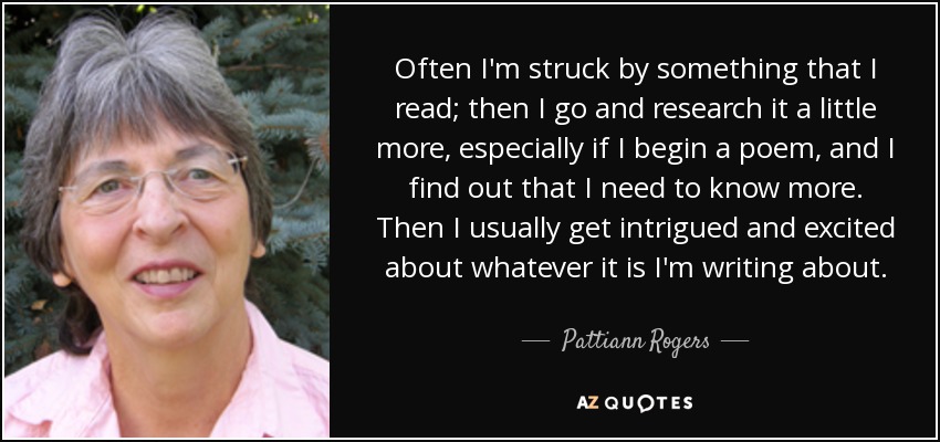 Often I'm struck by something that I read; then I go and research it a little more, especially if I begin a poem, and I find out that I need to know more. Then I usually get intrigued and excited about whatever it is I'm writing about. - Pattiann Rogers