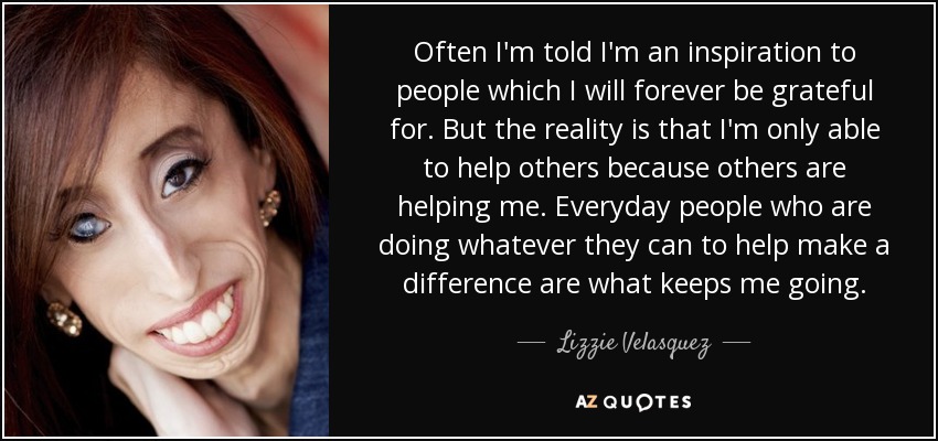 Often I'm told I'm an inspiration to people which I will forever be grateful for. But the reality is that I'm only able to help others because others are helping me. Everyday people who are doing whatever they can to help make a difference are what keeps me going. - Lizzie Velasquez