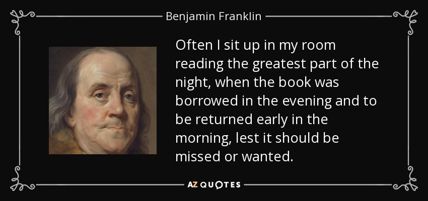 Often I sit up in my room reading the greatest part of the night, when the book was borrowed in the evening and to be returned early in the morning, lest it should be missed or wanted. - Benjamin Franklin