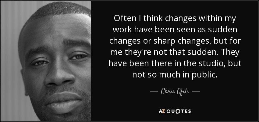 Often I think changes within my work have been seen as sudden changes or sharp changes, but for me they're not that sudden. They have been there in the studio, but not so much in public. - Chris Ofili