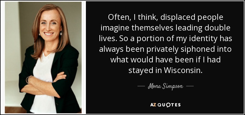 Often, I think, displaced people imagine themselves leading double lives. So a portion of my identity has always been privately siphoned into what would have been if I had stayed in Wisconsin. - Mona Simpson