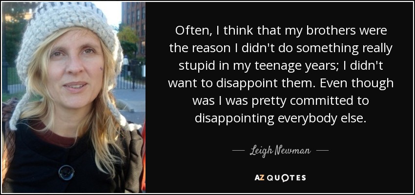 Often, I think that my brothers were the reason I didn't do something really stupid in my teenage years; I didn't want to disappoint them. Even though was I was pretty committed to disappointing everybody else. - Leigh Newman