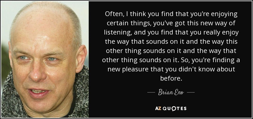 Often, I think you find that you're enjoying certain things, you've got this new way of listening, and you find that you really enjoy the way that sounds on it and the way this other thing sounds on it and the way that other thing sounds on it. So, you're finding a new pleasure that you didn't know about before. - Brian Eno