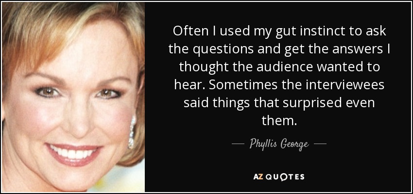 Often I used my gut instinct to ask the questions and get the answers I thought the audience wanted to hear. Sometimes the interviewees said things that surprised even them. - Phyllis George