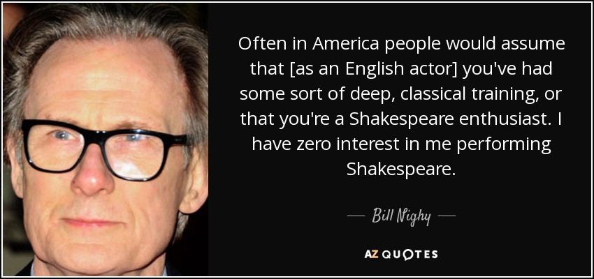 Often in America people would assume that [as an English actor] you've had some sort of deep, classical training, or that you're a Shakespeare enthusiast. I have zero interest in me performing Shakespeare. - Bill Nighy
