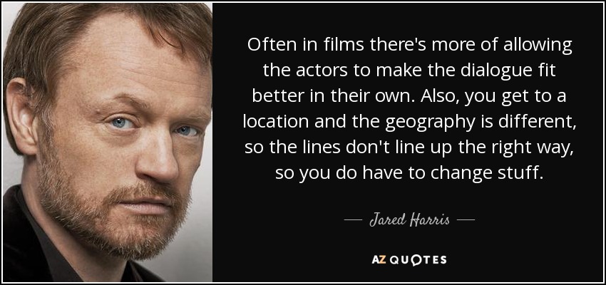 Often in films there's more of allowing the actors to make the dialogue fit better in their own. Also, you get to a location and the geography is different, so the lines don't line up the right way, so you do have to change stuff. - Jared Harris